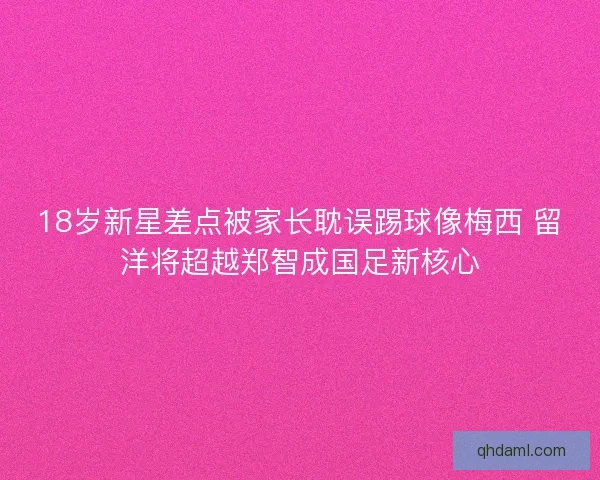18岁新星差点被家长耽误踢球像梅西 留洋将超越郑智成国足新核心