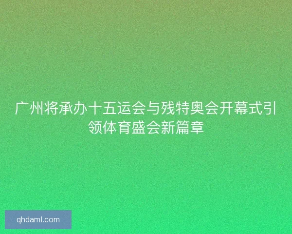 广州将承办十五运会与残特奥会开幕式引领体育盛会新篇章 广州将承办十五运会与残特奥会开幕式引领体育盛会新篇章