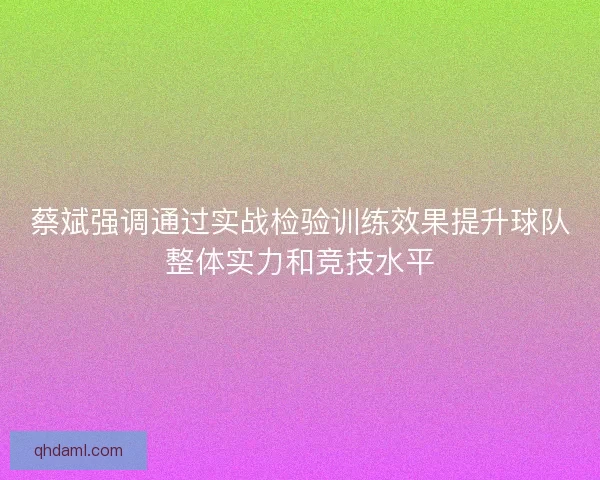 蔡斌强调通过实战检验训练效果提升球队整体实力和竞技水平 蔡斌强调通过实战检验训练效果提升球队整体实力和竞技水平