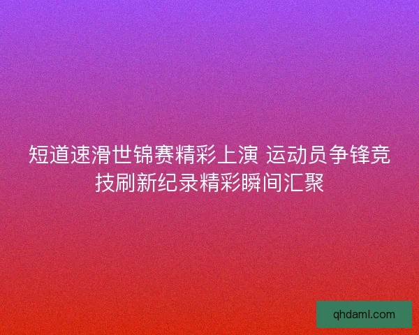 短道速滑世锦赛精彩上演 运动员争锋竞技刷新纪录精彩瞬间汇聚 短道速滑世锦赛精彩上演 运动员争锋竞技刷新纪录精彩瞬间汇聚