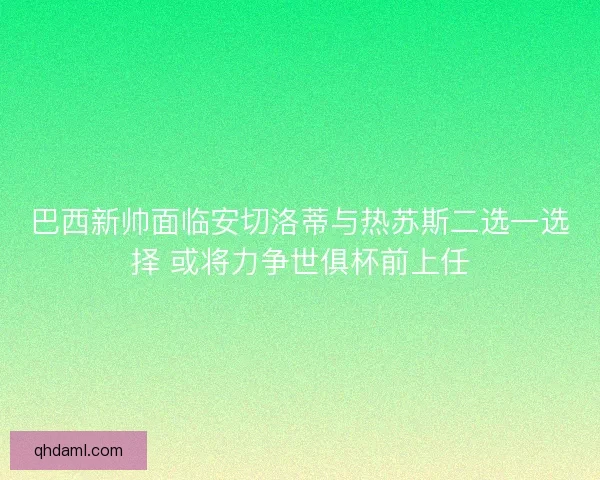 巴西新帅面临安切洛蒂与热苏斯二选一选择 或将力争世俱杯前上任