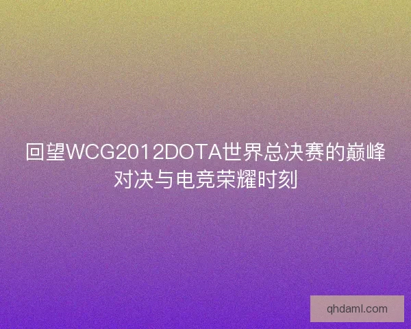 回望WCG2012DOTA世界总决赛的巅峰对决与电竞荣耀时刻