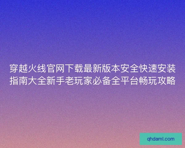穿越火线官网下载最新版本安全快速安装指南大全新手老玩家必备全平台畅玩攻略