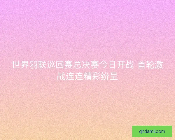 世界羽联巡回赛总决赛今日开战 首轮激战连连精彩纷呈 世界羽联巡回赛总决赛今日开战 首轮激战连连精彩纷呈