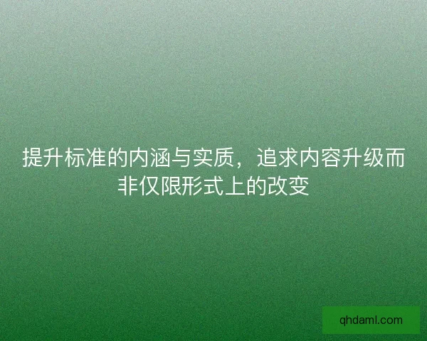提升标准的内涵与实质,追求内容升级而非仅限形式上的改变 提升标准的内涵与实质,追求内容升级而非仅限形式上的改变