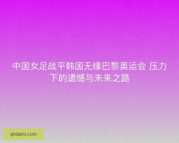 中国女足战平韩国无缘巴黎奥运会 压力下的遗憾与未来之路 中国女足战平韩国无缘巴黎奥运会 压力下的遗憾与未来之路