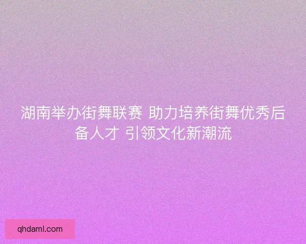 湖南举办街舞联赛 助力培养街舞优秀后备人才 引领文化新潮流