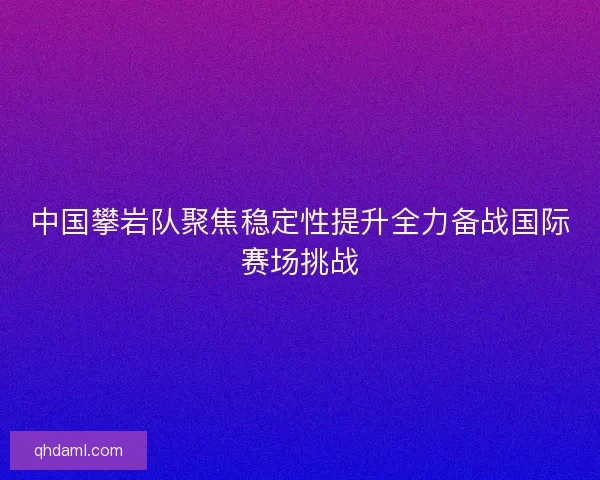 中国攀岩队聚焦稳定性提升全力备战国际赛场挑战