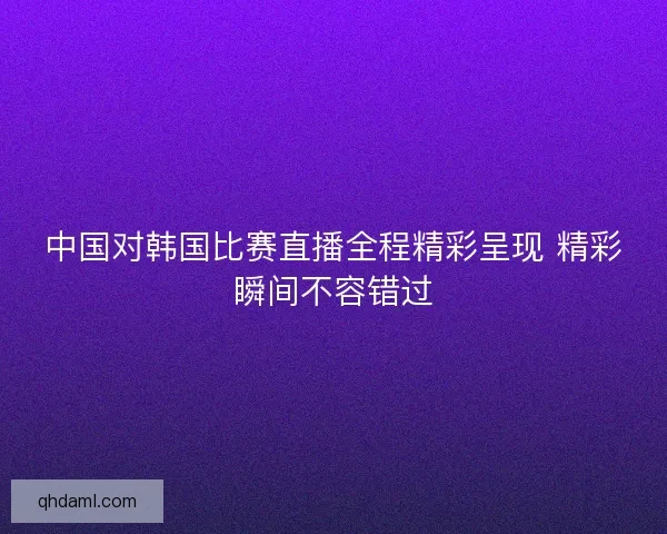 中国对韩国比赛直播全程精彩呈现 精彩瞬间不容错过 中国对韩国比赛直播全程精彩呈现 精彩瞬间不容错过