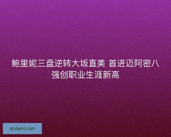 鲍里妮三盘逆转大坂直美 首进迈阿密八强创职业生涯新高 鲍里妮三盘逆转大坂直美 首进迈阿密八强创职业生涯新高