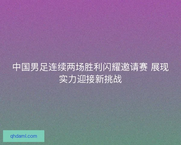 中国男足连续两场胜利闪耀邀请赛 展现实力迎接新挑战 中国男足连续两场胜利闪耀邀请赛 展现实力迎接新挑战