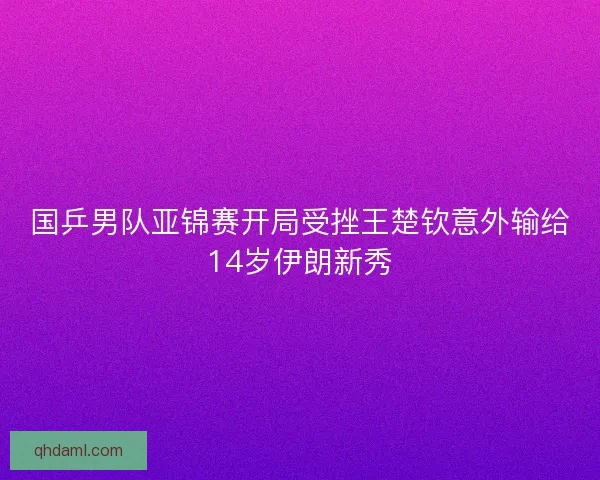 国乒男队亚锦赛开局受挫王楚钦意外输给14岁伊朗新秀 国乒男队亚锦赛开局受挫王楚钦意外输给14岁伊朗新秀