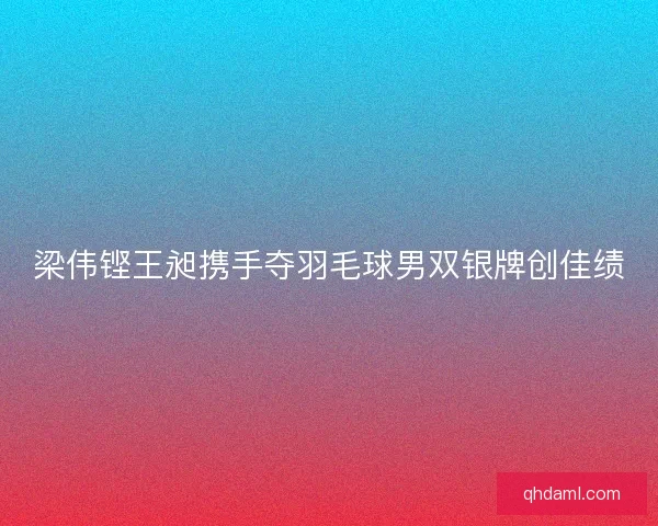 梁伟铿王昶携手夺羽毛球男双银牌创佳绩 梁伟铿王昶携手夺羽毛球男双银牌创佳绩